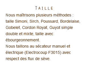 Taille Nous maîtrisons plusieurs méthodes : taille Simoni, Sirch, Poussard, Bordelaise, Gobelet, Cordon Royat, Guyot simple double et mixte, taille avec ébourgeonnement.  Nous taillons au sécateur manuel et électrique (Electrocoup F3015) avec respect des flux de sève. 